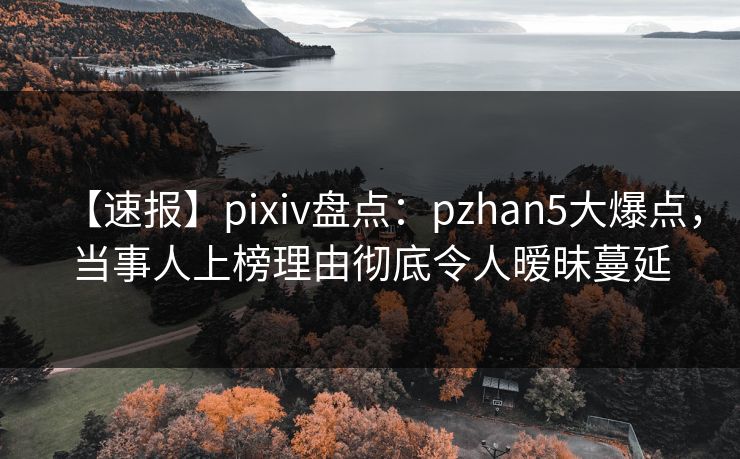 【速报】pixiv盘点：pzhan5大爆点，当事人上榜理由彻底令人暧昧蔓延