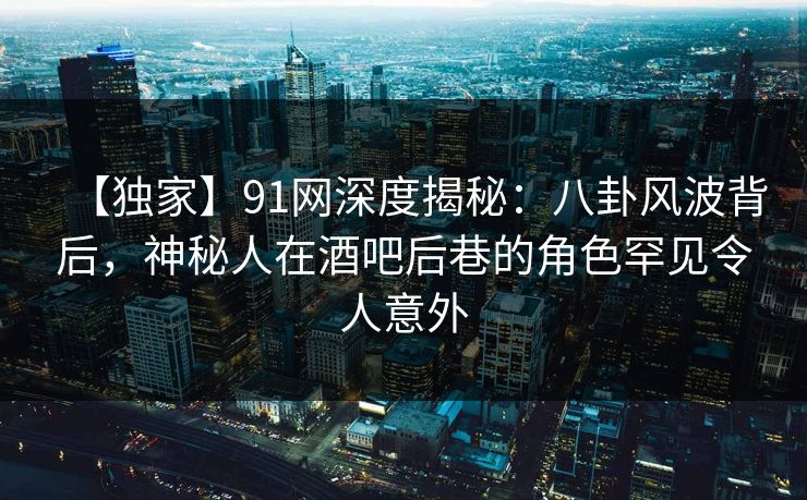【独家】91网深度揭秘：八卦风波背后，神秘人在酒吧后巷的角色罕见令人意外
