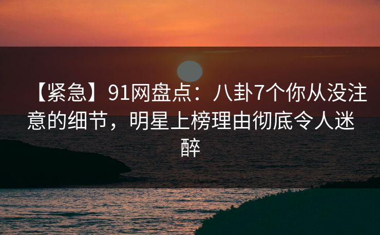 【紧急】91网盘点：八卦7个你从没注意的细节，明星上榜理由彻底令人迷醉