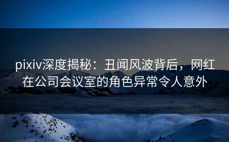 pixiv深度揭秘：丑闻风波背后，网红在公司会议室的角色异常令人意外