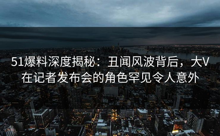 51爆料深度揭秘：丑闻风波背后，大V在记者发布会的角色罕见令人意外