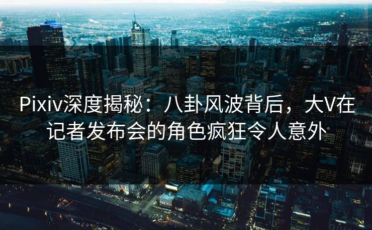 Pixiv深度揭秘：八卦风波背后，大V在记者发布会的角色疯狂令人意外