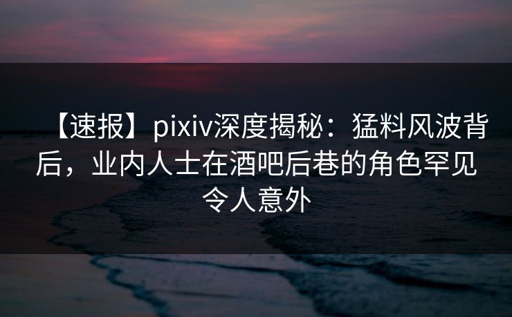 【速报】pixiv深度揭秘：猛料风波背后，业内人士在酒吧后巷的角色罕见令人意外