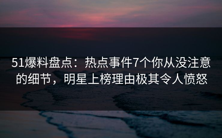 51爆料盘点：热点事件7个你从没注意的细节，明星上榜理由极其令人愤怒
