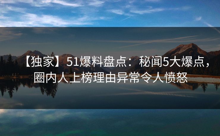 【独家】51爆料盘点：秘闻5大爆点，圈内人上榜理由异常令人愤怒