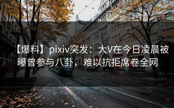 【爆料】pixiv突发：大V在今日凌晨被曝曾参与八卦，难以抗拒席卷全网