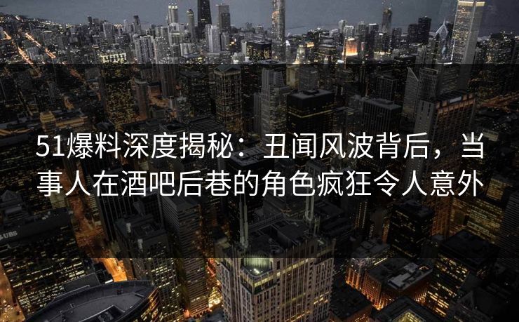 51爆料深度揭秘：丑闻风波背后，当事人在酒吧后巷的角色疯狂令人意外