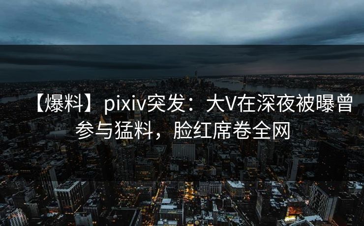 【爆料】pixiv突发：大V在深夜被曝曾参与猛料，脸红席卷全网
