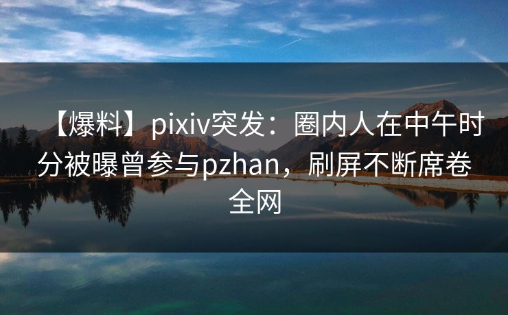 【爆料】pixiv突发：圈内人在中午时分被曝曾参与pzhan，刷屏不断席卷全网