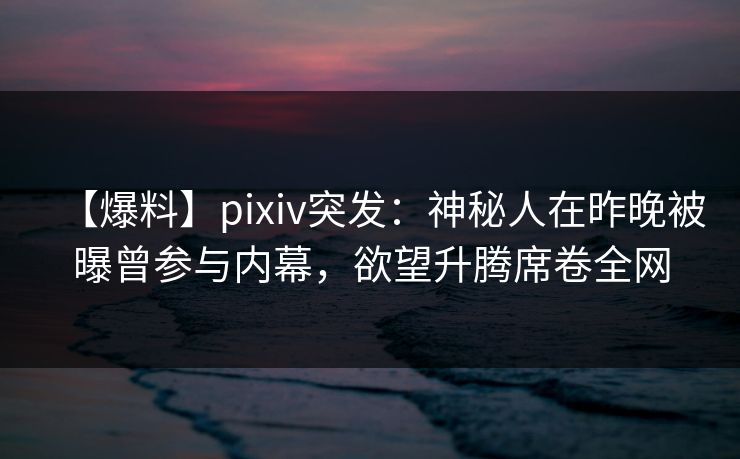 【爆料】pixiv突发：神秘人在昨晚被曝曾参与内幕，欲望升腾席卷全网