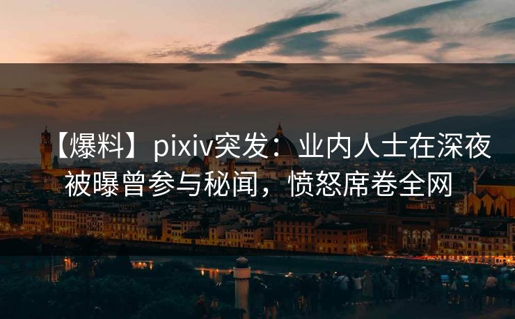 【爆料】pixiv突发：业内人士在深夜被曝曾参与秘闻，愤怒席卷全网