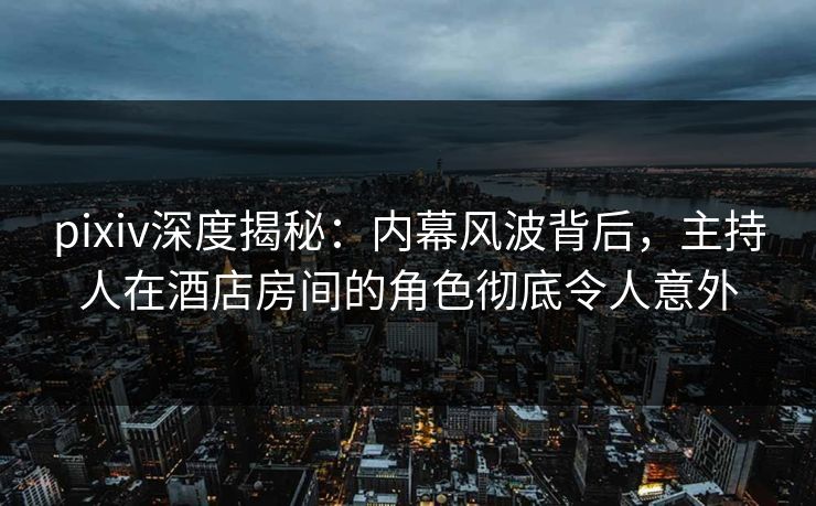 pixiv深度揭秘：内幕风波背后，主持人在酒店房间的角色彻底令人意外