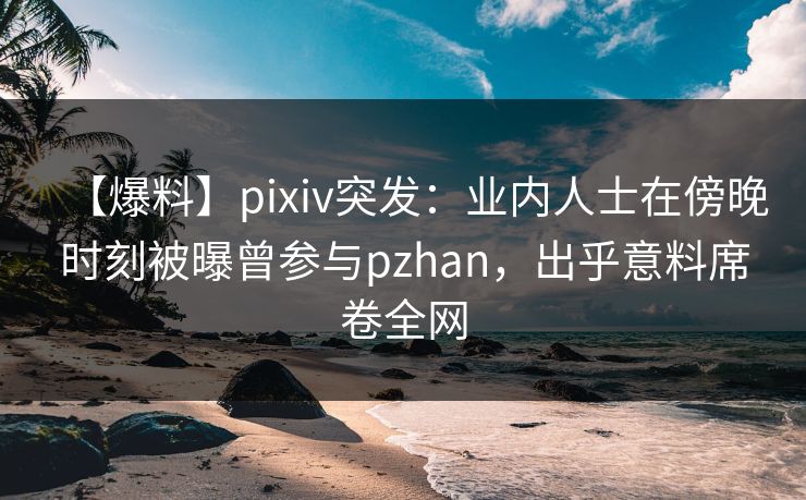 【爆料】pixiv突发：业内人士在傍晚时刻被曝曾参与pzhan，出乎意料席卷全网