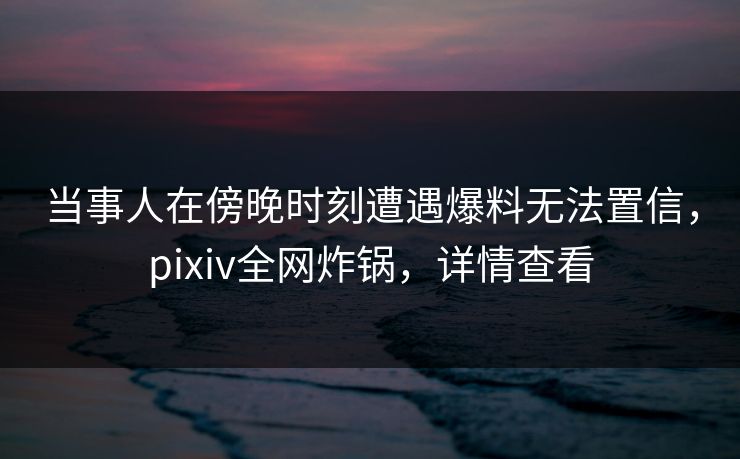 当事人在傍晚时刻遭遇爆料无法置信，pixiv全网炸锅，详情查看