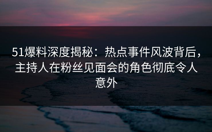 51爆料深度揭秘：热点事件风波背后，主持人在粉丝见面会的角色彻底令人意外
