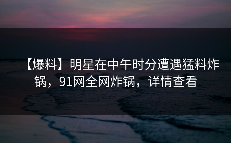【爆料】明星在中午时分遭遇猛料炸锅，91网全网炸锅，详情查看