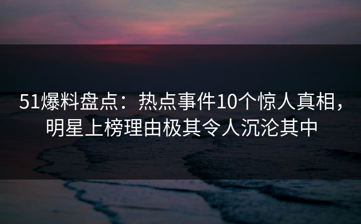 51爆料盘点：热点事件10个惊人真相，明星上榜理由极其令人沉沦其中