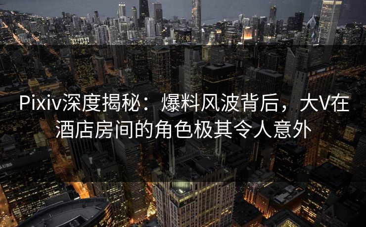 Pixiv深度揭秘：爆料风波背后，大V在酒店房间的角色极其令人意外