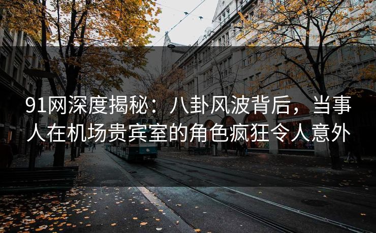 91网深度揭秘：八卦风波背后，当事人在机场贵宾室的角色疯狂令人意外