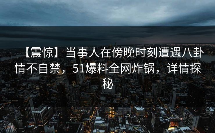 【震惊】当事人在傍晚时刻遭遇八卦情不自禁，51爆料全网炸锅，详情探秘