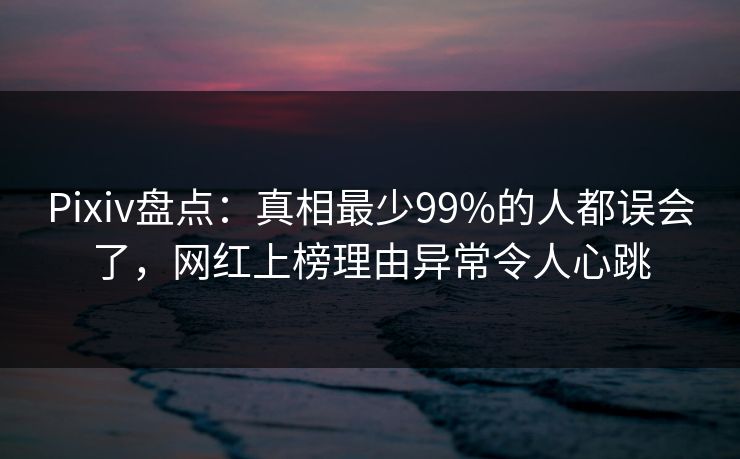Pixiv盘点：真相最少99%的人都误会了，网红上榜理由异常令人心跳