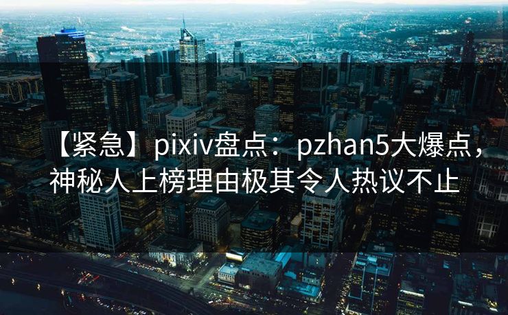 【紧急】pixiv盘点：pzhan5大爆点，神秘人上榜理由极其令人热议不止