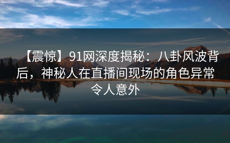 【震惊】91网深度揭秘：八卦风波背后，神秘人在直播间现场的角色异常令人意外
