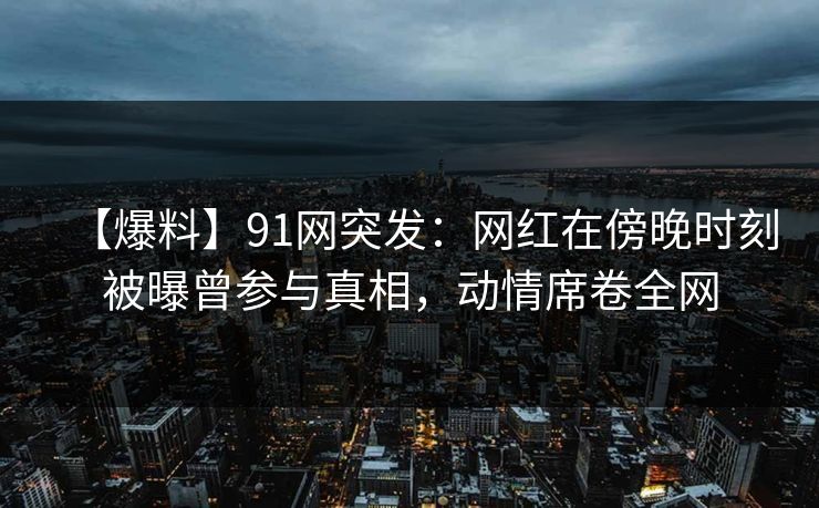【爆料】91网突发:网红在傍晚时刻被曝曾参与真相,动情席卷全网 【爆料】91网突发:网红在傍晚时刻被曝曾参与真相,动情席卷全网
