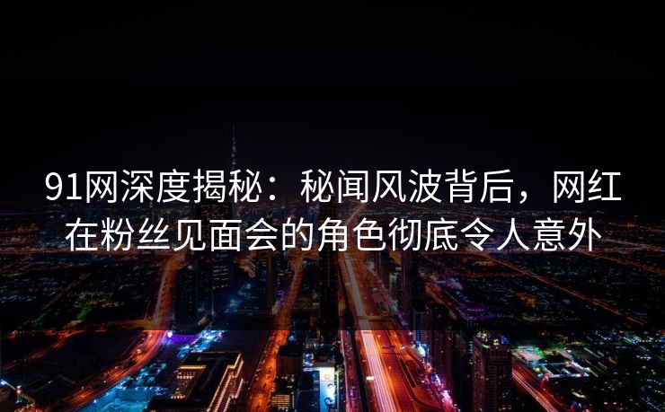 91网深度揭秘：秘闻风波背后，网红在粉丝见面会的角色彻底令人意外