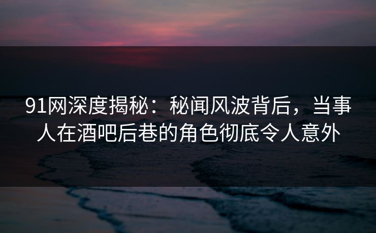 91网深度揭秘：秘闻风波背后，当事人在酒吧后巷的角色彻底令人意外