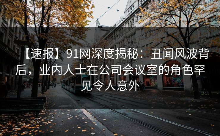 【速报】91网深度揭秘:丑闻风波背后,业内人士在公司会议室的角色罕见令人意外 【速报】91网深度揭秘:丑闻风波背后,业内人士在公司会议室的角色罕见令人意外