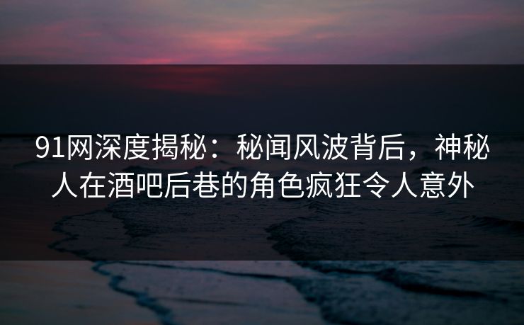 91网深度揭秘：秘闻风波背后，神秘人在酒吧后巷的角色疯狂令人意外
