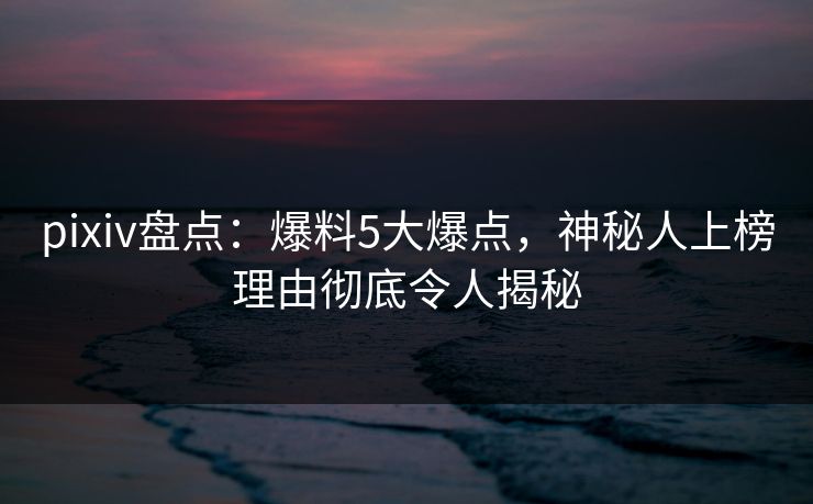 pixiv盘点：爆料5大爆点，神秘人上榜理由彻底令人揭秘