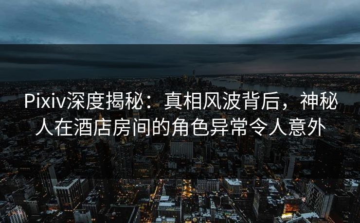 Pixiv深度揭秘：真相风波背后，神秘人在酒店房间的角色异常令人意外