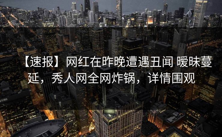 【速报】网红在昨晚遭遇丑闻 暧昧蔓延,秀人网全网炸锅,详情围观 【速报】网红在昨晚遭遇丑闻 暧昧蔓延,秀人网全网炸锅,详情围观