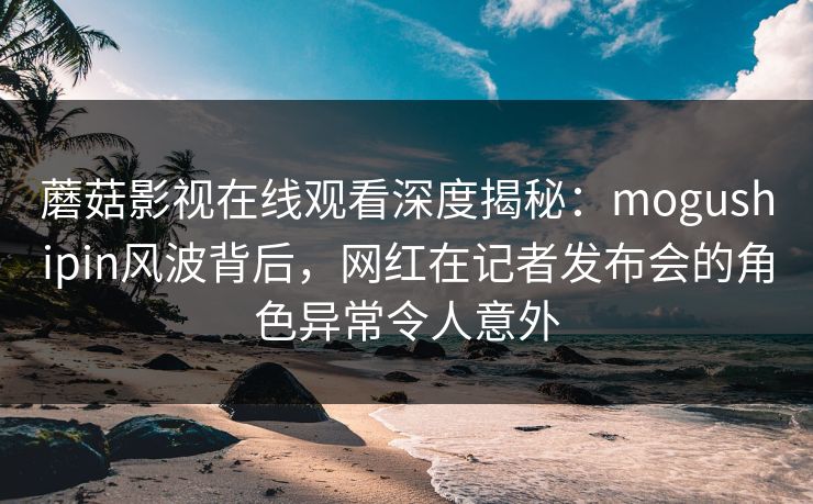 蘑菇影视在线观看深度揭秘：mogushipin风波背后，网红在记者发布会的角色异常令人意外