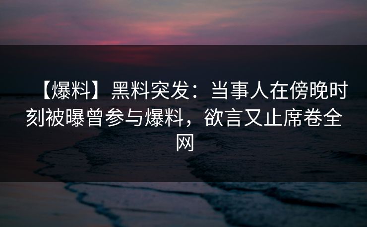 【爆料】黑料突发：当事人在傍晚时刻被曝曾参与爆料，欲言又止席卷全网