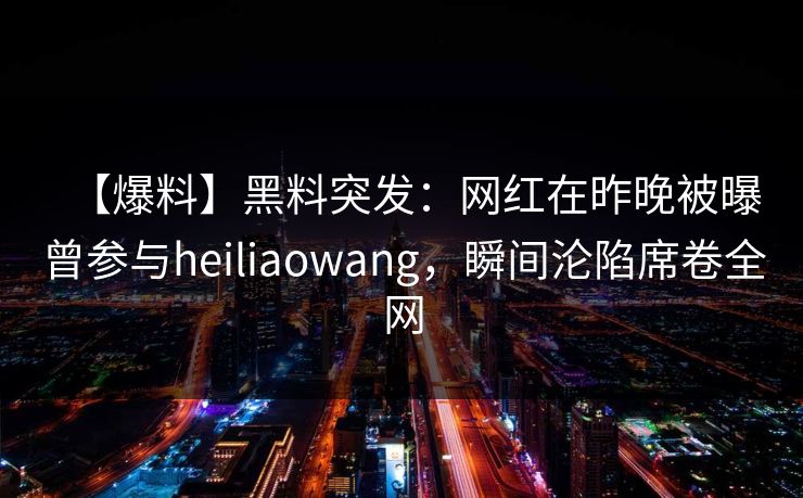 【爆料】黑料突发：网红在昨晚被曝曾参与heiliaowang，瞬间沦陷席卷全网