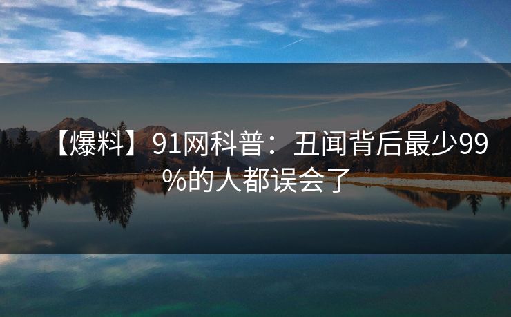 【爆料】91网科普：丑闻背后最少99%的人都误会了