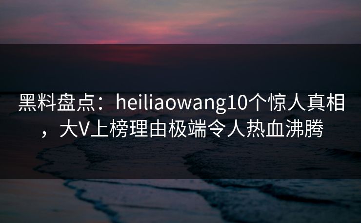 黑料盘点：heiliaowang10个惊人真相，大V上榜理由极端令人热血沸腾