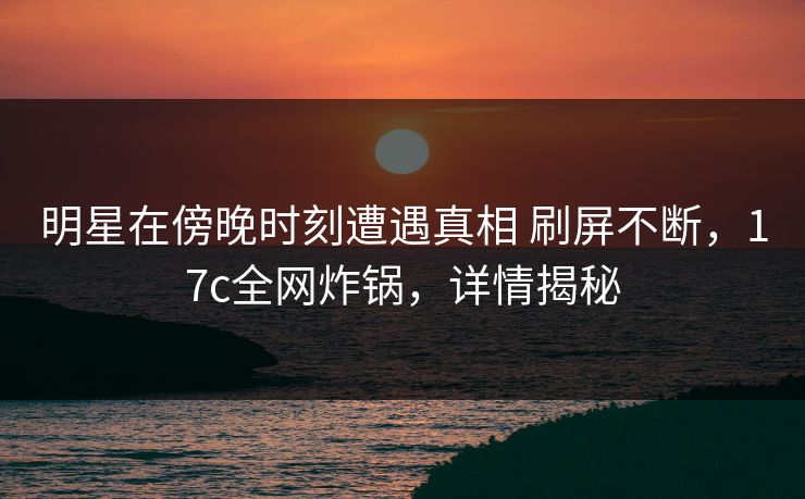 明星在傍晚时刻遭遇真相 刷屏不断，17c全网炸锅，详情揭秘