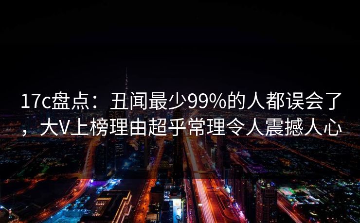 17c盘点：丑闻最少99%的人都误会了，大V上榜理由超乎常理令人震撼人心