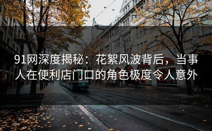 91网深度揭秘：花絮风波背后，当事人在便利店门口的角色极度令人意外