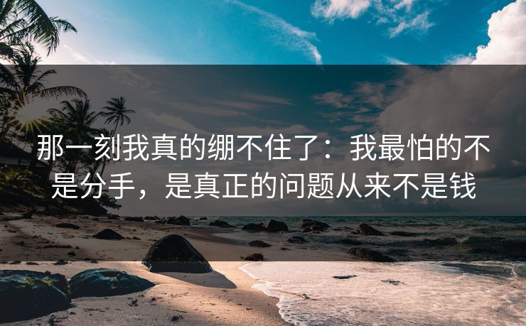 那一刻我真的绷不住了：我最怕的不是分手，是真正的问题从来不是钱