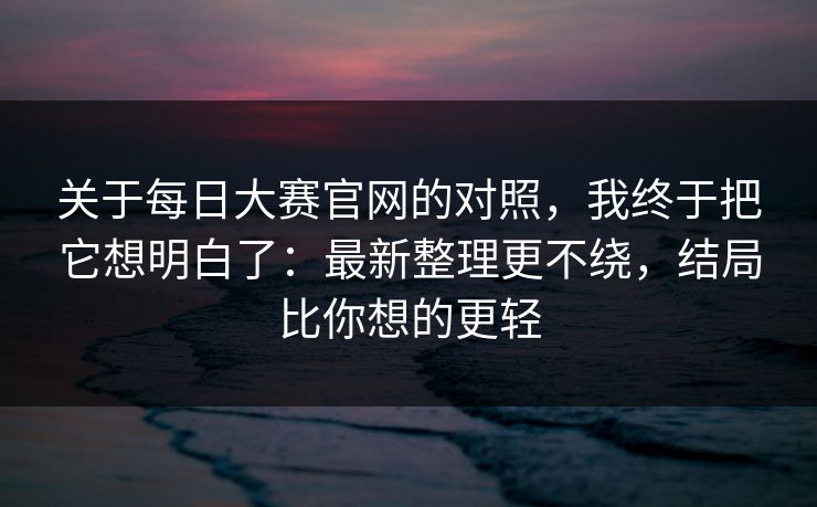 关于每日大赛官网的对照，我终于把它想明白了：最新整理更不绕，结局比你想的更轻