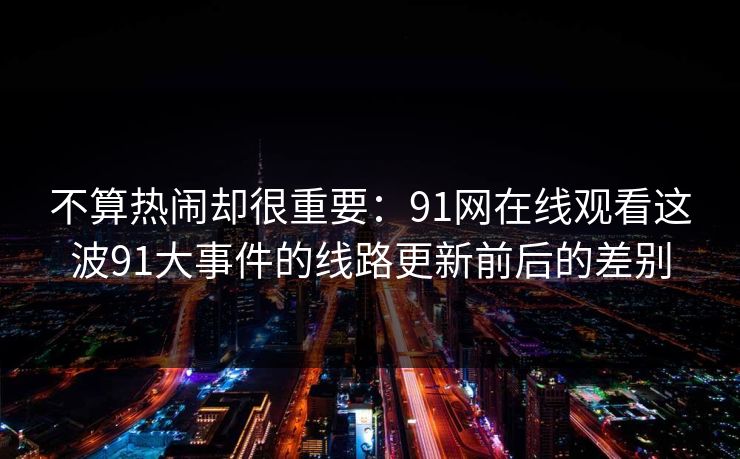 不算热闹却很重要：91网在线观看这波91大事件的线路更新前后的差别