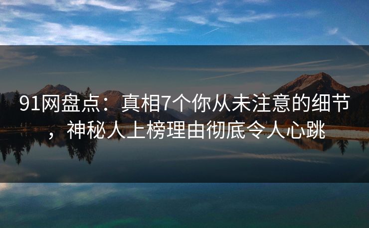 91网盘点：真相7个你从未注意的细节，神秘人上榜理由彻底令人心跳