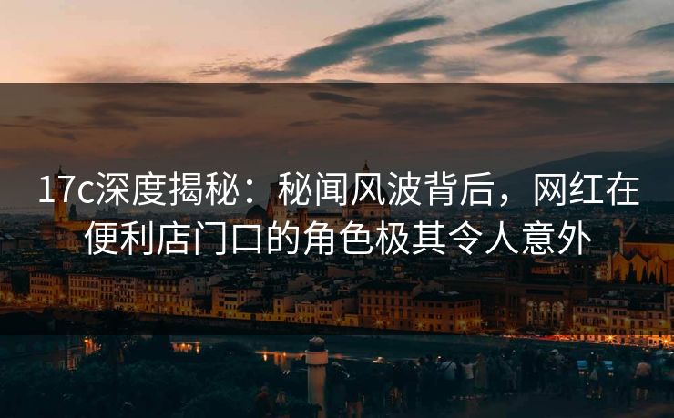 17c深度揭秘：秘闻风波背后，网红在便利店门口的角色极其令人意外