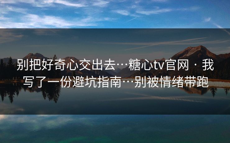 别把好奇心交出去…糖心tv官网 · 我写了一份避坑指南…别被情绪带跑