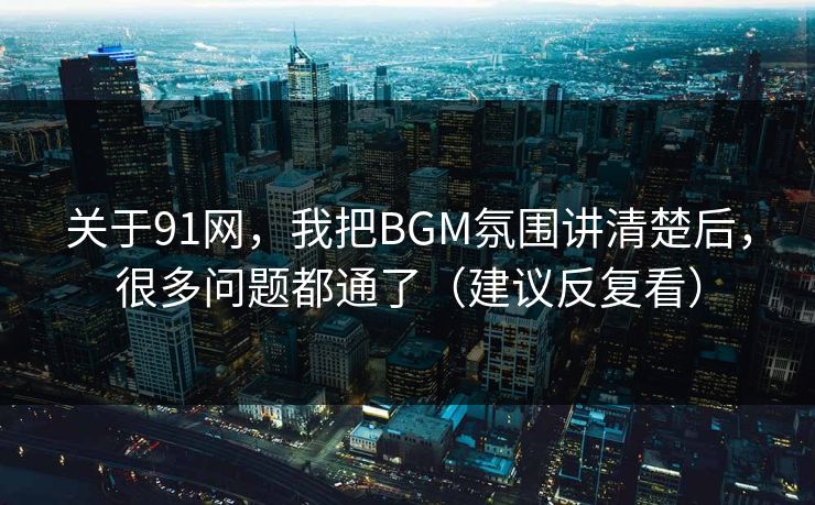 关于91网，我把BGM氛围讲清楚后，很多问题都通了（建议反复看）